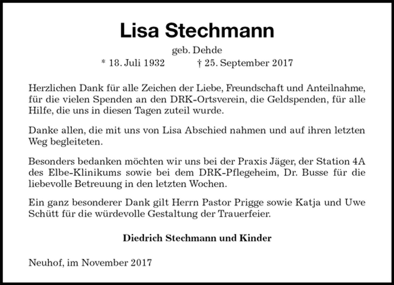 <p>Lisa Stechmann<br />geb. Dehde<br />* 18. Juli 1932 † 25. September 2017<br />Herzlichen Dank für alle Zeichen der Liebe, Freundschaft und Anteilnahme, für die vielen Spenden an den DRK-Ortsverein, die Geldspenden, für alle Hilfe, die uns in diesen Tagen zuteil wurde.<br />Danke allen, die mit uns von Lisa Abschied nahmen und auf ihren letzten Weg begleiteten.<br />Besonders bedanken möchten wir uns bei der Praxis Jäger, der Station 4A des Elbe-Klinikums sowie bei dem DRK-Pflegeheim, Dr. Busse für die<br />liebevolle Betreuung in den letzten Wochen.<br />Ein ganz besonderer Dank gilt Herrn Pastor Prigge sowie Katja und Uwe Schütt für die würdevolle Gestaltung der Trauerfeier.<br />Diedrich Stechmann und Kinder<br />Neuhof, im November 2017</p>