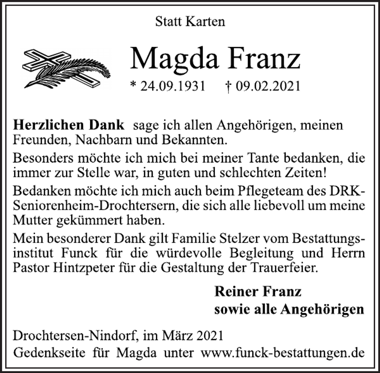 <p>Statt Karten<br />Magda Franz<br />* 24.09.1931 † 09.02.2021<br />Herzlichen Dank sage ich allen Angehörigen, meinen<br />Freunden, Nachbarn und Bekannten.<br />Besonders möchte ich mich bei meiner Tante bedanken, die<br />immer zur Stelle war, in guten und schlechten Zeiten!<br />Bedanken möchte ich mich auch beim Pflegeteam des DRKSeniorenheim-<br />Drochtersern, die sich alle liebevoll um meine<br />Mutter gekümmert haben.<br />Mein besonderer Dank gilt Familie Stelzer vom Bestattungsinstitut<br />Funck für die würdevolle Begleitung und Herrn<br />Pastor Hintzpeter für die Gestaltung der Trauerfeier.<br />Reiner Franz<br />sowie alle Angehörigen<br />Drochtersen-Nindorf, im März 2021<br />Gedenkseite für Magda unter www.funck-bestattungen.de</p>