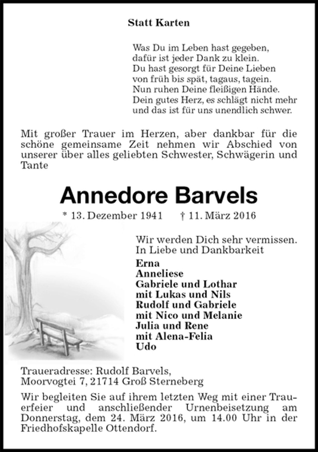 <p>Statt Karten<br />Was Du im Leben hast gegeben,<br />dafür ist jeder Dank zu klein.<br />Du hast gesorgt für Deine Lieben<br />von früh bis spät, tagaus, tagein.<br />Nun ruhen Deine fleißigen Hände.<br />Dein gutes Herz, es schlägt nicht mehr<br />und das ist für uns unendlich schwer.<br />Mit großer Trauer im Herzen, aber dankbar für die schöne gemeinsame Zeit nehmen wir Abschied von<br />unserer über alles geliebten Schwester, Schwägerin und Tante<br />Annedore Barvels<br />* 13. Dezember 1941 † 11. März 2016<br />Wir werden Dich sehr vermissen.<br />In Liebe und Dankbarkeit<br />Erna<br />Anneliese<br />Gabriele und Lothar<br />mit Lukas und Nils<br />Rudolf und Gabriele<br />mit Nico und Melanie<br />Julia und Rene<br />mit Alena-Felia<br />Udo<br />Traueradresse: Rudolf Barvels,<br />Moorvogtei 7, 21714 Groß Sterneberg<br />Wir begleiten Sie auf ihrem letzten Weg mit einer Trauerfeier und anschließender Urnenbeisetzung am<br />Donnerstag, dem 24. März 2016, um 14.00 Uhr in der Friedhofskapelle Ottendorf.</p>