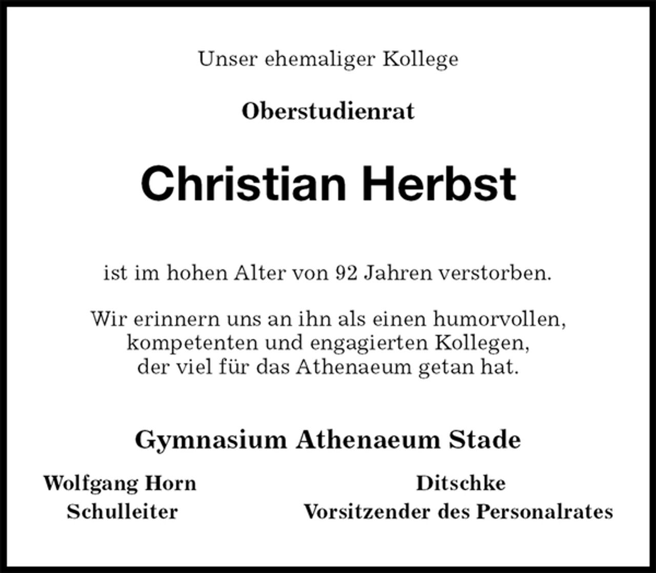 <p>Unser ehemaliger Kollege</p><p>Oberstudienrat<br />Christian Herbst<br />ist im hohen Alter von 92 Jahren verstorben.</p><p>Wir erinnern uns an ihn als einen humorvollen,<br />kompetenten und engagierten Kollegen,<br />der viel für das Athenaeum getan hat.<br />Gymnasium Athenaeum Stade</p><p>Wolfgang Horn Ditschke<br />Schulleiter Vorsitzender des Personalrates</p>