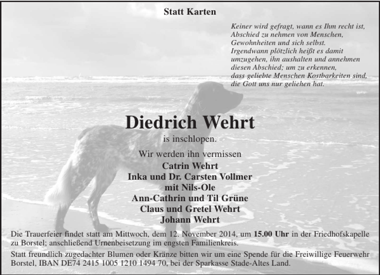 <p>Statt Karten<br />Keiner wird gefragt, wann es Ihm recht ist,<br />Abschied zu nehmen von Menschen,<br />Gewohnheiten und sich selbst.<br />Irgendwann plötzlich heißt es damit<br />umzugehen, ihn aushalten und annehmen<br />diesen Abschied; um zu erkennen,<br />das geliebte Menschen Kostbarkeiten sind,<br />die Gott uns nur geliehen hat.<br />Diedrich Wehrt<br />is inschlopen.<br />Wir werden ihn vermissen<br />Catrin Wehrt<br />Inka und Dr. Carsten Vollmer<br />mit Nils-Ole<br />Ann-Cathrin und Til Grüne<br />Claus und Gretel Wehrt<br />Johann Wehrt<br />Die Trauerfeier findet statt am Mittwoch, dem 12. November 2014, um 15.00 Uhr in der Friedhofskapelle zu Borstel; anschließend Urnenbeisetzung im engsten Familienkreis.<br />Statt freundlich zugedachter Blumen oder Kränze bitten wir um eine Spende für die Freiwillige Feuerwehr Borstel, IBAN DE74 2415 1005 1210 1494 70, bei der Sparkasse Stade-Altes Land.</p>