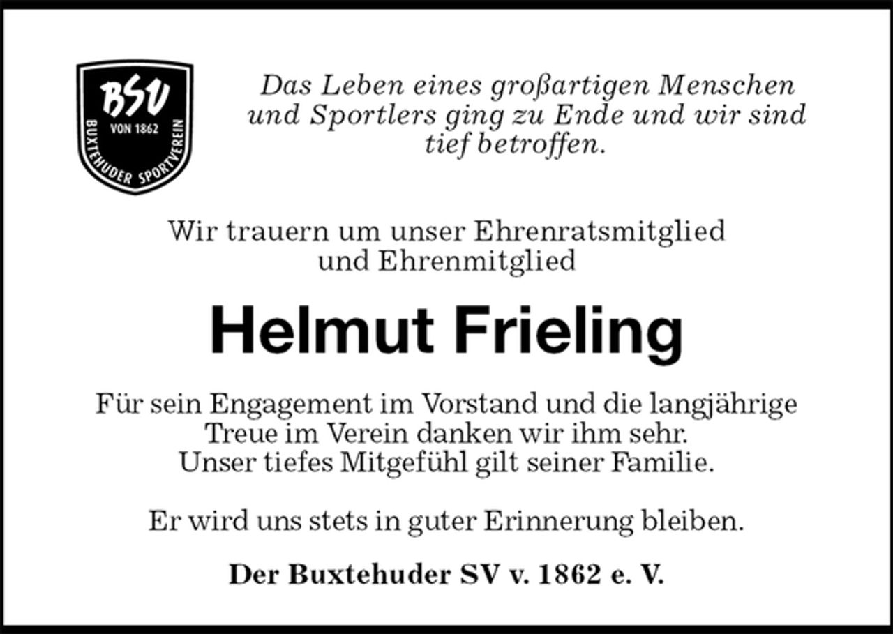 <p>Das Leben eines großartigen Menschen<br />und Sportlers ging zu Ende und wir sind<br />tief betroffen.</p><p>Wir trauern um unser Ehrenratsmitglied<br />und Ehrenmitglied<br />Helmut Frieling<br />Für sein Engagement im Vorstand und die langjährige<br />Treue im Verein danken wir ihm sehr.<br />Unser tiefes Mitgefühl gilt seiner Familie.</p><p>Er wird uns stets in guter Erinnerung bleiben.<br />Der Buxtehuder SV v. 1862 e. V.</p>