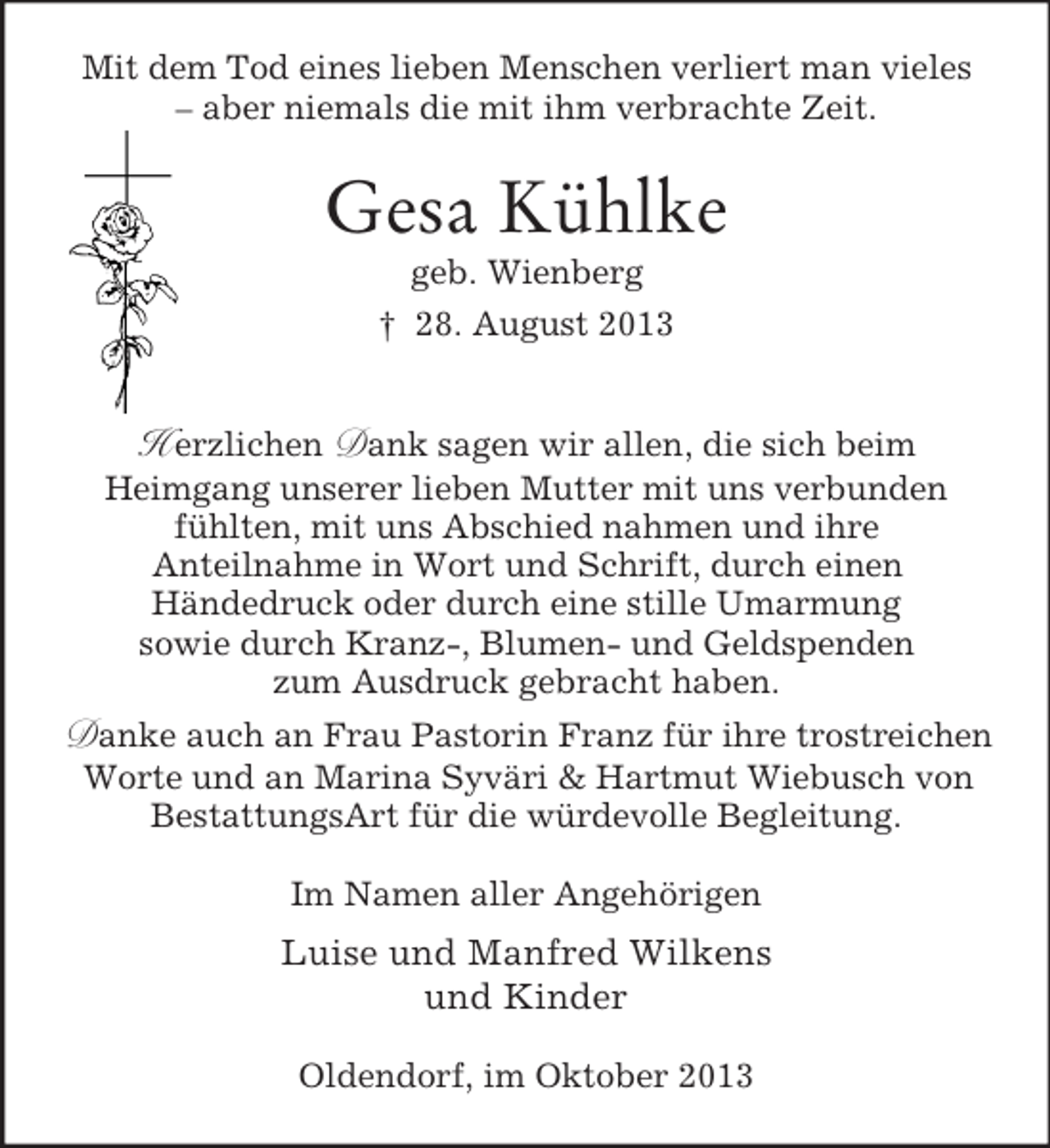 <p>Mit dem Tod eines lieben Menschen verliert man vieles<br />– aber niemals die mit ihm verbrachte Zeit.</p><p>Gesa Kühlke<br />geb. Wienberg<br />† 28. August 2013</p><p>H erzlichen Dank sagen wir allen, die sich beim<br />Heimgang unserer lieben Mutter mit uns verbunden<br />fühlten, mit uns Abschied nahmen und ihre<br />Anteilnahme in Wort und Schrift, durch einen<br />Händedruck oder durch eine stille Umarmung<br />sowie durch Kranz-, Blumen- und Geldspenden<br />zum Ausdruck gebracht haben.<br />Danke auch an Frau Pastorin Franz für ihre trostreichen<br />Worte und an Marina Syväri &amp; Hartmut Wiebusch von<br />BestattungsArt für die würdevolle Begleitung.<br />Im Namen aller Angehörigen</p><p>Luise und Manfred Wilkens<br />und Kinder<br />Oldendorf, im Oktober 2013</p>