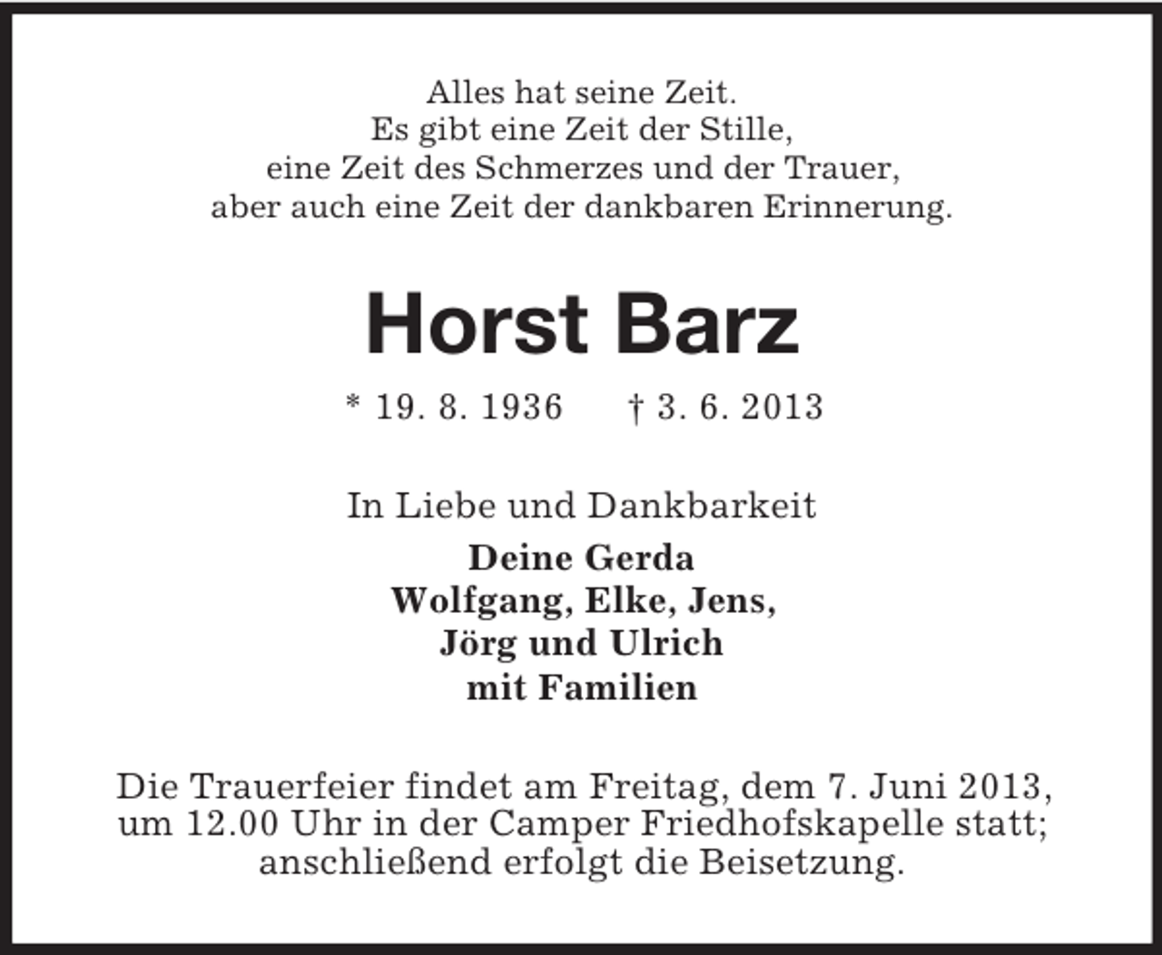 <p>Alles hat seine Zeit.<br />Es gibt eine Zeit der Stille,<br />eine Zeit des Schmerzes und der Trauer,<br />aber auch eine Zeit der dankbaren Erinnerung.</p><p>Horst Barz<br />* 19. 8. 1936</p><p>† 3. 6. 2013</p><p>In Liebe und Dankbarkeit<br />Deine Gerda<br />Wolfgang, Elke, Jens,<br />Jörg und Ulrich<br />mit Familien<br />Die Trauerfeier findet am Freitag, dem 7. Juni 2013,<br />um 12.00 Uhr in der Camper Friedhofskapelle statt;<br />anschließend erfolgt die Beisetzung.</p>