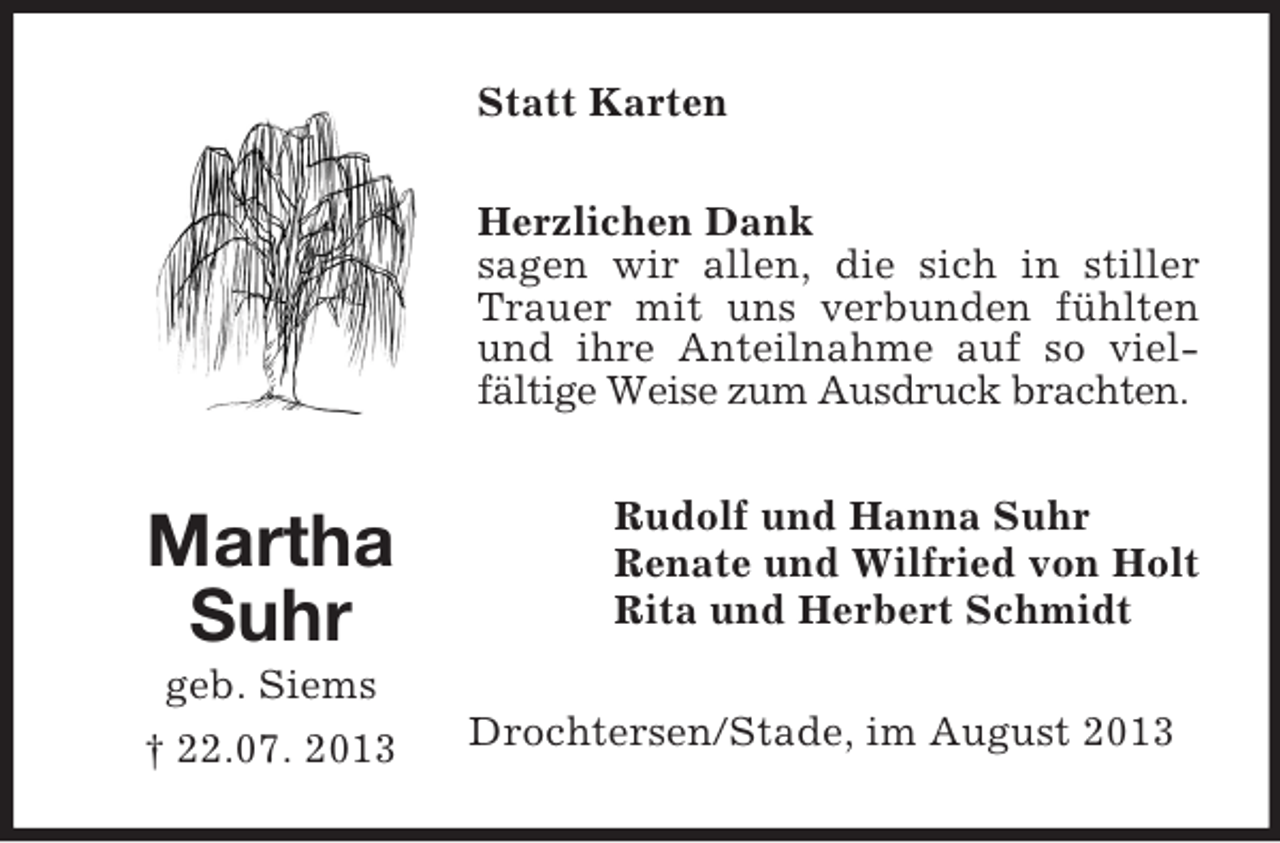 <p>Statt Karten<br />Herzlichen Dank<br />sagen wir allen, die sich in stiller<br />Trauer mit uns verbunden fühlten<br />und ihre Anteilnahme auf so vielfältige Weise zum Ausdruck brachten.</p><p>Martha<br />Suhr<br />geb. Siems<br />† 22.07. 2013</p><p>Rudolf und Hanna Suhr<br />Renate und Wilfried von Holt<br />Rita und Herbert Schmidt<br />Drochtersen/Stade, im August 2013</p>