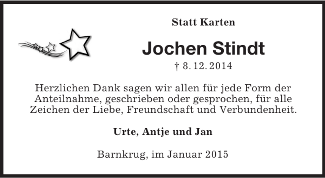 <p>Statt Karten<br />Jochen Stindt<br />† 8. 12. 2014<br />Herzlichen Dank sagen wir allen für jede Form der<br />Anteilnahme, geschrieben oder gesprochen, für alle<br />Zeichen der Liebe, Freundschaft und Verbundenheit.<br />Urte, Antje und Jan<br />Barnkrug, im Januar 2015</p>