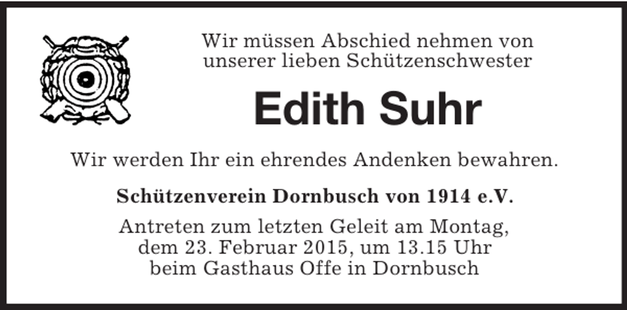 <p>Wir müssen Abschied nehmen von<br />unserer lieben Schützenschwester<br />Edith Suhr<br />Wir werden Ihr ein ehrendes Andenken bewahren.<br />Schützenverein Dornbusch von 1914 e.V.<br />Antreten zum letzten Geleit am Montag,<br />dem 23. Februar 2015, um 13.15 Uhr<br />beim Gasthaus Offe in Dornbusch</p>
