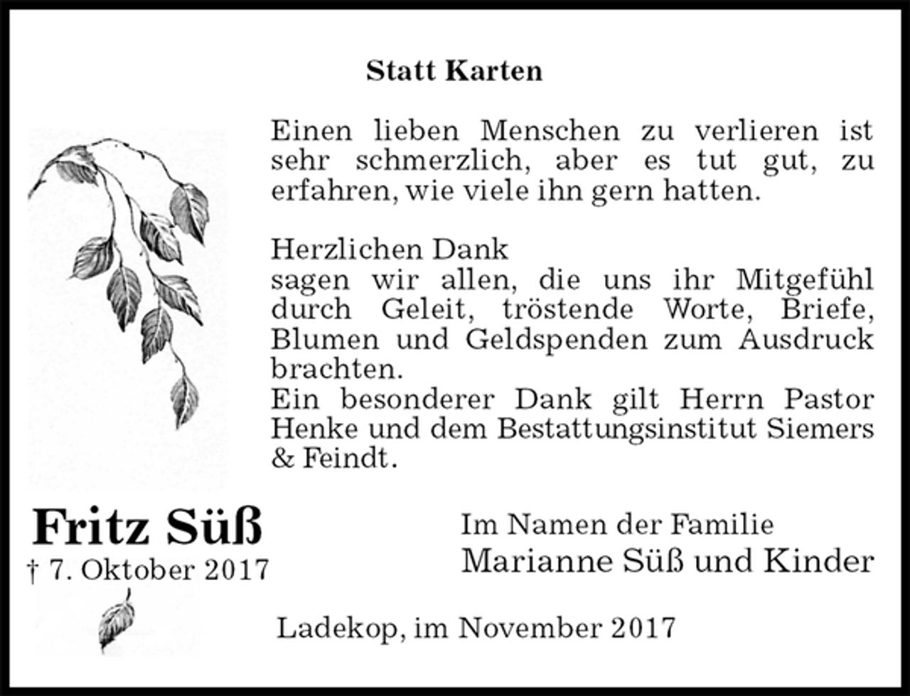 <p>Statt Karten<br />Einen lieben Menschen zu verlieren ist<br />sehr schmerzlich, aber es tut gut, zu<br />erfahren, wie viele ihn gern hatten.</p><p>Herzlichen Dank<br />sagen wir allen, die uns ihr Mitgefühl<br />durch Geleit, tröstende Worte, Briefe,<br />Blumen und Geldspenden zum Ausdruck<br />brachten.<br />Ein besonderer Dank gilt Herrn Pastor<br />Henke und dem Bestattungsinstitut Siemers<br />&amp; Feindt.<br />Im Namen der Familie<br />Marianne Süß und Kinder<br />Ladekop, im November 2017<br />Fritz Süß<br />† 7. Oktober 2017</p>
