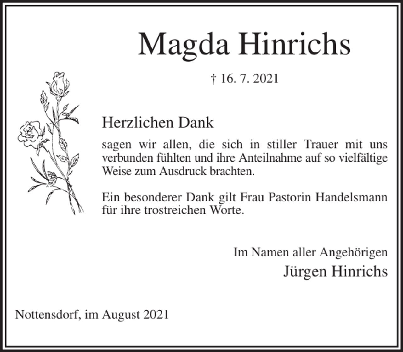 <p>Magda Hinrichs<br />† 16. 7. 2021<br />Herzlichen Dank<br />sagen wir allen, die sich in stiller Trauer mit uns<br />verbunden fühlten und ihre Anteilnahme auf so vielfältige<br />Weise zum Ausdruck brachten.</p>
<p>Ein besonderer Dank gilt Frau Pastorin Handelsmann für ihre trostreichen Worte.<br />Im Namen aller Angehörigen<br />Jürgen Hinrichs<br />Nottensdorf, im August 2021</p>