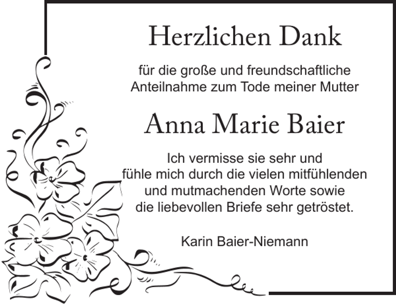 <p>Herzlichen Dank<br />für die große und freundschaftliche<br />Anteilnahme zum Tode meiner Mutter<br />Anna Marie Baier<br />Ich vermisse sie sehr und<br />fühle mich durch die vielen mitfühlenden<br />und mutmachenden Worte sowie<br />die liebevollen Briefe sehr getröstet.<br />Karin Baier-Niemann</p>