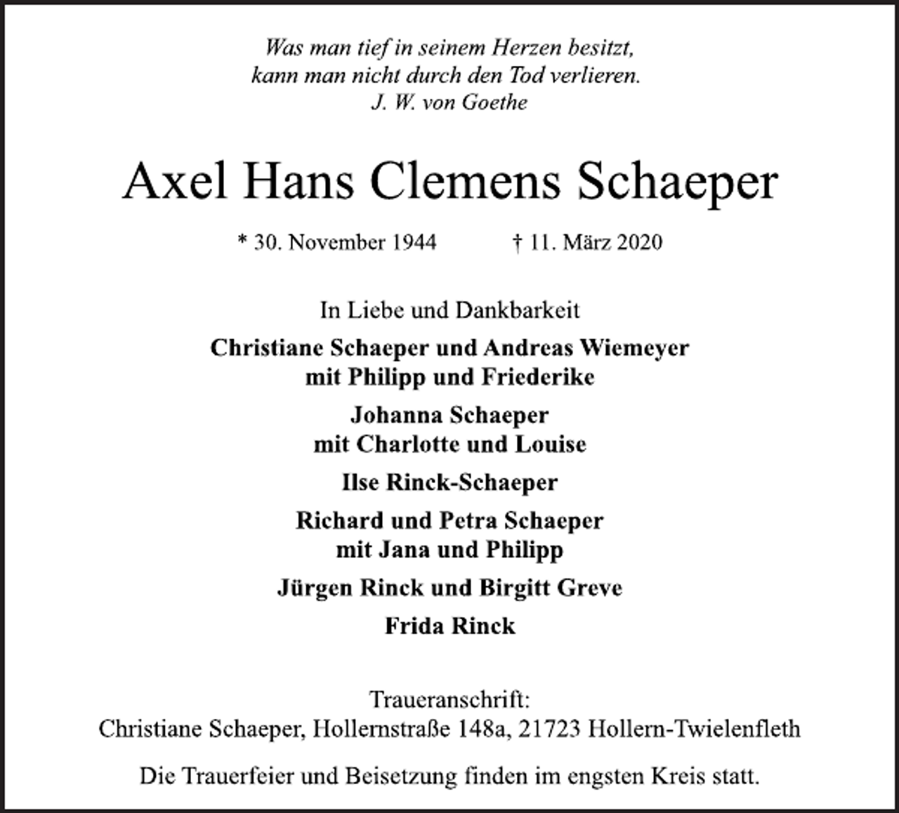 <p>Was man tief in seinem Herzen besitzt,<br />kann man nicht durch den Tod verlieren.<br />J. W. von Goethe<br />Axel Hans Clemens Schaeper<br />* 30. November 1944 † 11. März 2020<br />In Liebe und Dankbarkeit<br />Christiane Schaeper und Andreas Wiemeyer<br />mit Philipp und Friederike<br />Johanna Schaeper<br />mit Charlotte und Louise<br />Ilse Rinck-Schaeper<br />Richard und Petra Schaeper<br />mit Jana und Philipp<br />Jürgen Rinck und Birgitt Greve<br />Frida Rinck<br />Traueranschrift:<br />Christiane Schaeper, Hollernstraße 148a, 21723 Hollern-Twielenfleth<br />Die Trauerfeier und Beisetzung finden im engsten Kreis statt.</p>