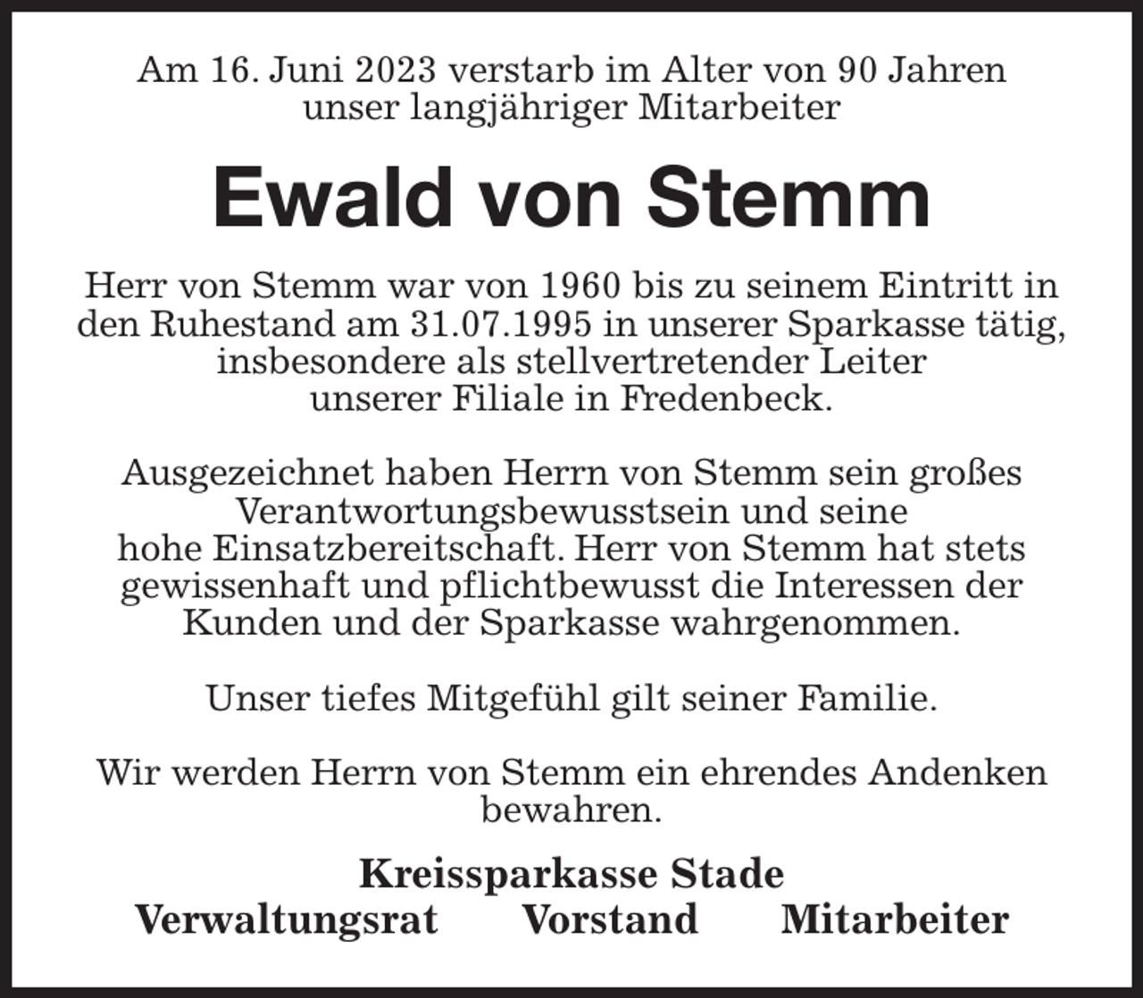 <p>Am 16. Juni 2023 verstarb im Alter von 90 Jahren<br />unser langjähriger Mitarbeiter<br />Ewald von Stemm<br />Kreissparkasse Stade<br />Verwaltungsrat Vorstand Mitarbeiter<br />Herr von Stemm war von 1960 bis zu seinem Eintritt in den Ruhestand am 31.07.1995 in unserer Sparkasse tätig, insbesondere als stellvertretender Leiter<br />unserer Filiale in Fredenbeck.</p><p>Ausgezeichnet haben Herrn von Stemm sein großes<br />Verantwortungsbewusstsein und seine<br />hohe Einsatzbereitschaft. Herr von Stemm hat stets<br />gewissenhaft und pflichtbewusst die Interessen der Kunden und der Sparkasse wahrgenommen.</p><p>Unser tiefes Mitgefühl gilt seiner Familie.</p><p>Wir werden Herrn von Stemm ein ehrendes Andenken bewahren.</p>