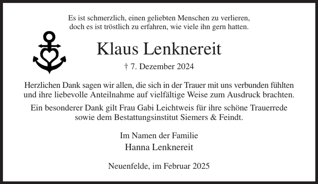 <p>Es ist schmerzlich, einen geliebten Menschen zu verlieren,<br />doch es ist tröstlich zu erfahren, wie viele ihn gern hatten.<br />Klaus Lenknereit<br />† 7. Dezember 2024<br />Herzlichen Dank sagen wir allen, die sich in der Trauer mit uns verbunden fühlten und ihre liebevolle Anteilnahme auf vielfältige Weise zum Ausdruck brachten.<br />Ein besonderer Dank gilt Frau Gabi Leichtweis für ihre schöne Trauerrede<br />sowie dem Bestattungsinstitut Siemers &amp; Feindt.<br />Im Namen der Familie<br />Hanna Lenknereit<br />Neuenfelde, im Februar 2025</p>