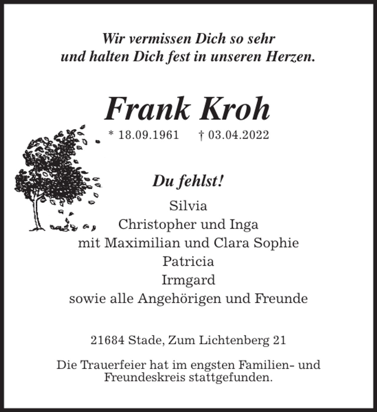 <p>Wir vermissen Dich so sehr<br />und halten Dich fest in unseren Herzen.<br />Frank Kroh<br />* 18.09.1961 † 03.04.2022<br />Du fehlst!<br />Silvia<br />Christopher und Inga<br />mit Maximilian und Clara Sophie<br />Patricia<br />Irmgard<br />sowie alle Angehörigen und Freunde<br />21684 Stade, Zum Lichtenberg 21</p>
<p>Die Trauerfeier hat im engsten Familien- und<br />Freundeskreis stattgefunden.</p>