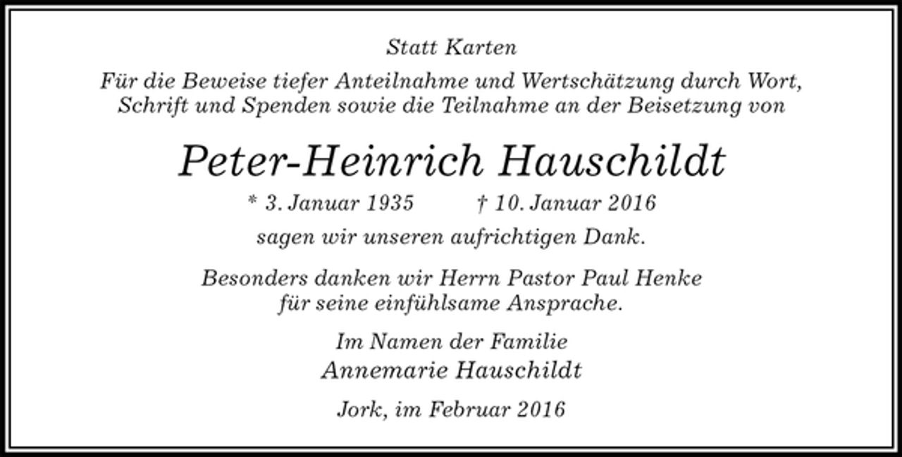 <p>Statt Karten<br />Für die Beweise tiefer Anteilnahme und Wertschätzung durch Wort,<br />Schrift und Spenden sowie die Teilnahme an der Beisetzung von<br />Peter-Heinrich Hauschildt<br />* 3. Januar 1935 † 10. Januar 2016<br />sagen wir unseren aufrichtigen Dank.<br />Besonders danken wir Herrn Pastor Paul Henke<br />für seine einfühlsame Ansprache.<br />Im Namen der Familie<br />Annemarie Hauschildt<br />Jork, im Februar 2016</p>