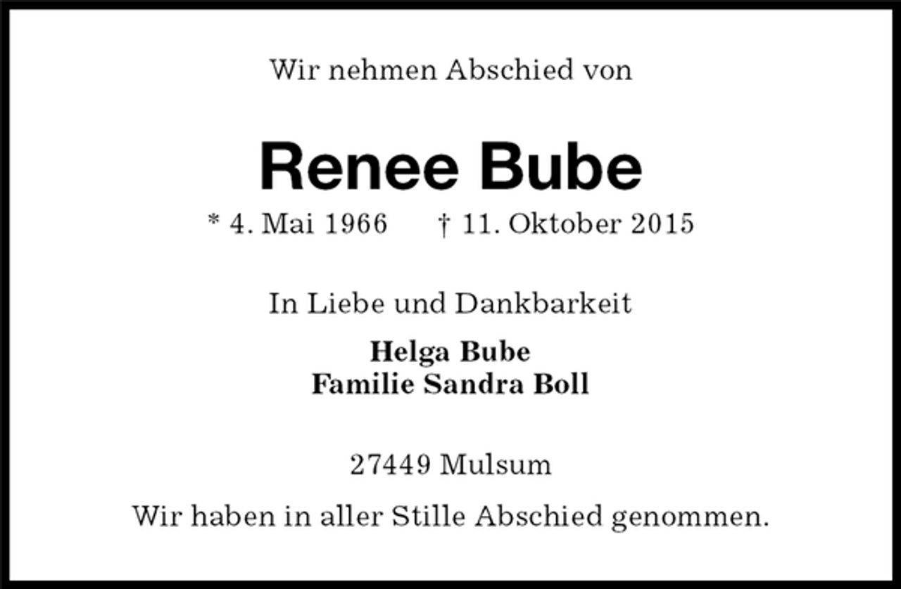 <p>Wir nehmen Abschied von<br />Renee Bube<br />* 4. Mai 1966 † 11. Oktober 2015<br />In Liebe und Dankbarkeit<br />Helga Bube<br />Familie Sandra Boll<br />27449 Mulsum<br />Wir haben in aller Stille Abschied genommen.</p>