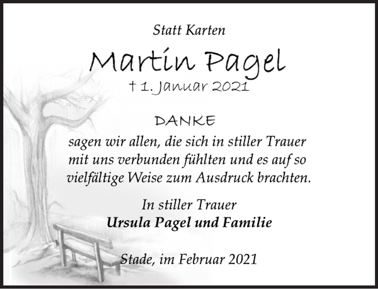 <p>Statt Karten<br />Martin Pagel<br />† 1. Januar 2021<br />Danke<br />sagen wir allen, die sich in stiller Trauer<br />mit uns verbunden fühlten und es auf so<br />vielfältige Weise zum Ausdruck brachten.<br />In stiller Trauer<br />Ursula Pagel und Familie<br />Stade, im Februar 2021</p>