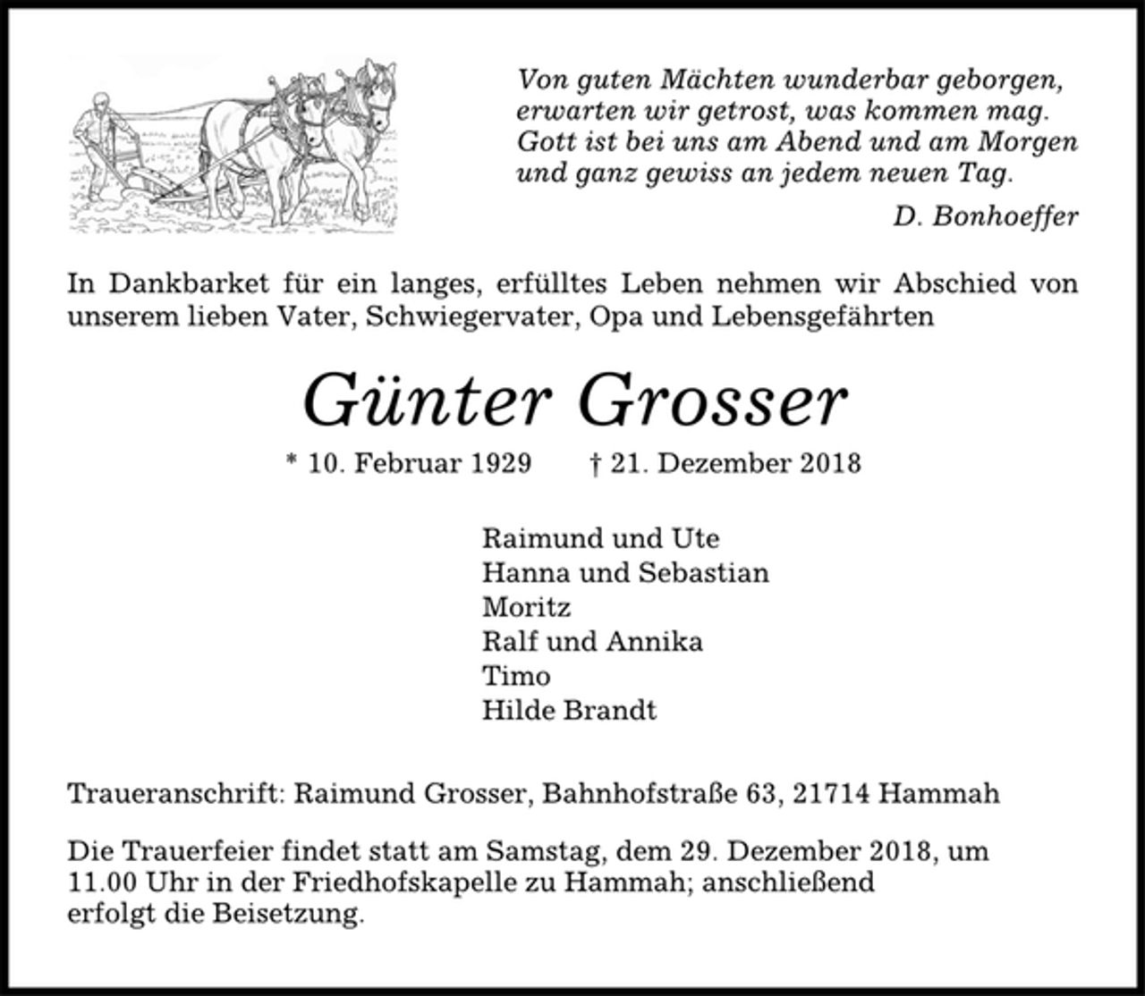 <p>Von guten Mächten wunderbar geborgen,<br />erwarten wir getrost, was kommen mag.<br />Gott ist bei uns am Abend und am Morgen<br />und ganz gewiss an jedem neuen Tag.<br />D. Bonhoeffer<br />In Dankbarket für ein langes, erfülltes Leben nehmen wir Abschied von<br />unserem lieben Vater, Schwiegervater, Opa und Lebensgefährten<br />Günter Grosser<br />* 10. Februar 1929 † 21. Dezember 2018<br />Raimund und Ute<br />Hanna und Sebastian<br />Moritz<br />Ralf und Annika<br />Timo<br />Hilde Brandt<br />Traueranschrift: Raimund Grosser, Bahnhofstraße 63, 21714 Hammah<br />Die Trauerfeier findet statt am Samstag, dem 29. Dezember 2018, um<br />11.00 Uhr in der Friedhofskapelle zu Hammah; anschließend<br />erfolgt die Beisetzung.</p>