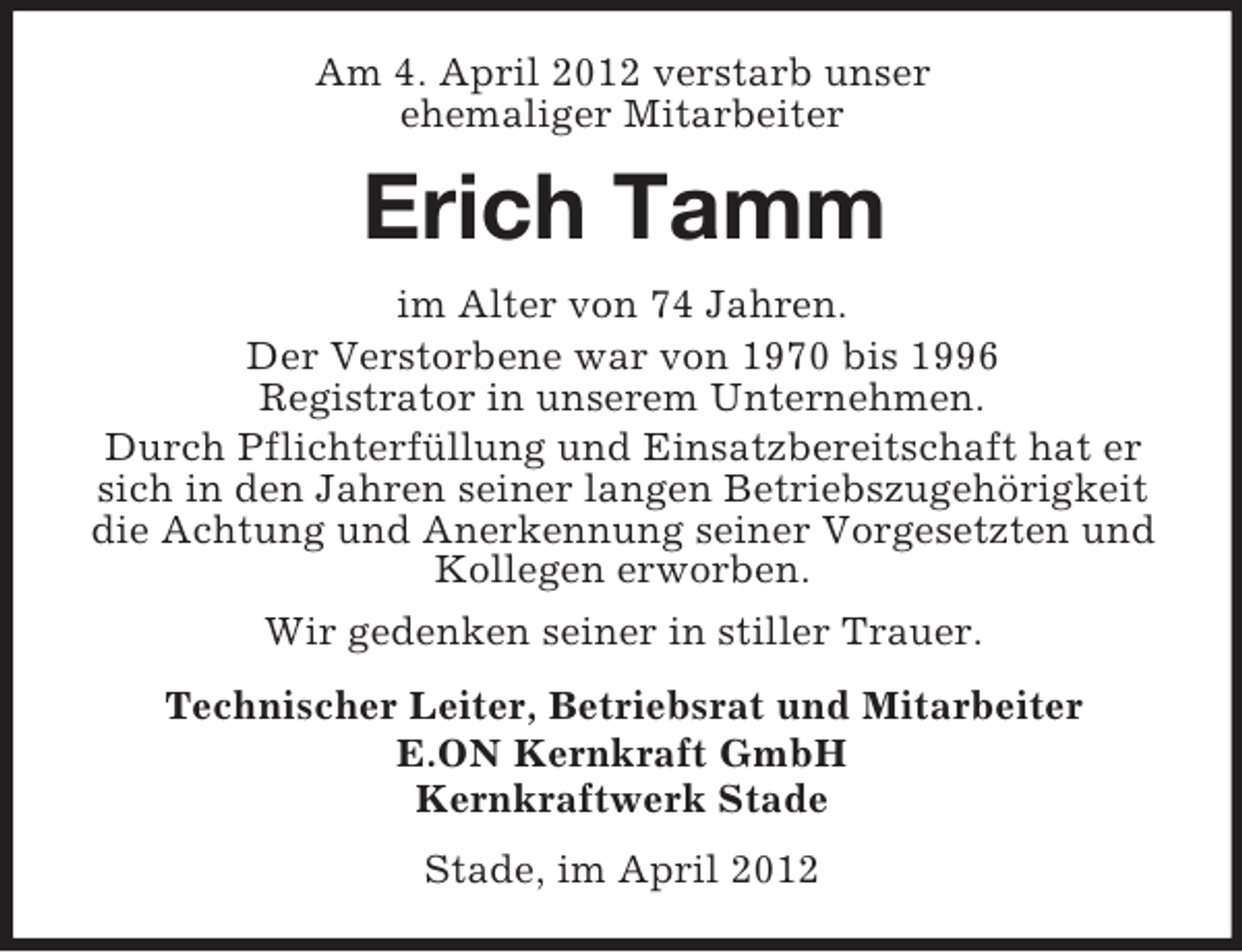<p>Am 4. April 2012 verstarb unser<br />ehemaliger Mitarbeiter</p><p>Erich Tamm<br />im Alter von 74 Jahren.<br />Der Verstorbene war von 1970 bis 1996<br />Registrator in unserem Unternehmen.<br />Durch Pflichterfüllung und Einsatzbereitschaft hat er<br />sich in den Jahren seiner langen Betriebszugehörigkeit<br />die Achtung und Anerkennung seiner Vorgesetzten und<br />Kollegen erworben.<br />Wir gedenken seiner in stiller Trauer.<br />Technischer Leiter, Betriebsrat und Mitarbeiter<br />E.ON Kernkraft GmbH<br />Kernkraftwerk Stade<br />Stade, im April 2012</p>