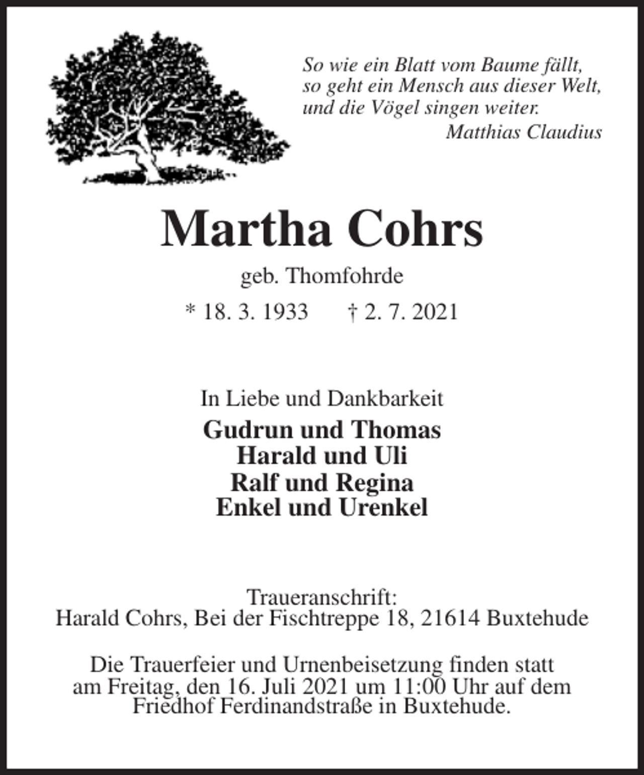 <p>So wie ein Blatt vom Baume fällt,<br />so geht ein Mensch aus dieser Welt,<br />und die Vögel singen weiter.<br />Matthias Claudius<br />Martha Cohrs<br />geb. Thomfohrde<br />* 18. 3. 1933 † 2. 7. 2021<br />In Liebe und Dankbarkeit<br />Gudrun und Thomas<br />Harald und Uli<br />Ralf und Regina<br />Enkel und Urenkel<br />Traueranschrift:<br />Harald Cohrs, Bei der Fischtreppe 18, 21614 Buxtehude<br />Die Trauerfeier und Urnenbeisetzung finden statt<br />am Freitag, den 16. Juli 2021 um 11:00 Uhr auf dem Friedhof Ferdinandstraße in Buxtehude.</p>