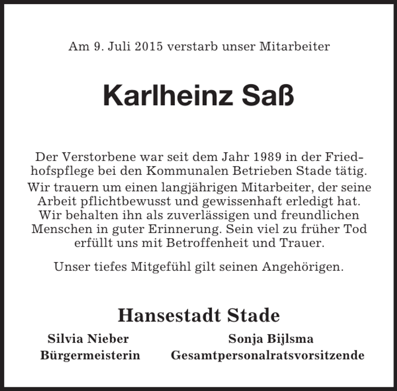 <p>Am 9. Juli 2015 verstarb unser Mitarbeiter<br />Karlheinz Saß<br />Der Verstorbene war seit dem Jahr 1989 in der Friedhofspflege bei den Kommunalen Betrieben Stade tätig. Wir trauern um einen langjährigen Mitarbeiter, der seine<br />Arbeit pflichtbewusst und gewissenhaft erledigt hat. Wir behalten ihn als zuverlässigen und freundlichen Menschen in guter Erinnerung. Sein viel zu früher Tod erfüllt uns mit Betroffenheit und Trauer.<br />Unser tiefes Mitgefühl gilt seinen Angehörigen.<br />Hansestadt Stade<br />Silvia Nieber Sonja Bijlsma<br />Bürgermeisterin Gesamtpersonalratsvorsitzende</p>