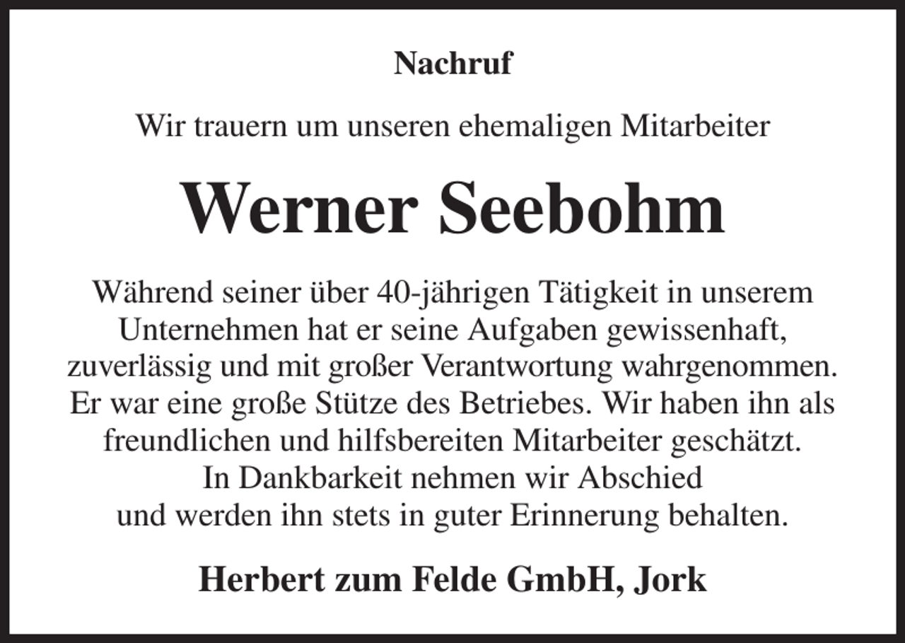 <p>Nachruf<br />Wir trauern um unseren ehemaligen Mitarbeiter<br />Werner Seebohm<br />Während seiner über 40-jährigen Tätigkeit in unserem<br />Unternehmen hat er seine Aufgaben gewissenhaft,<br />zuverlässig und mit großer Verantwortung wahrgenommen. Er war eine große Stütze des Betriebes. Wir haben ihn als freundlichen und hilfsbereiten Mitarbeiter geschätzt.<br />In Dankbarkeit nehmen wir Abschied<br />und werden ihn stets in guter Erinnerung behalten.<br />Herbert zum Felde GmbH, Jork</p>