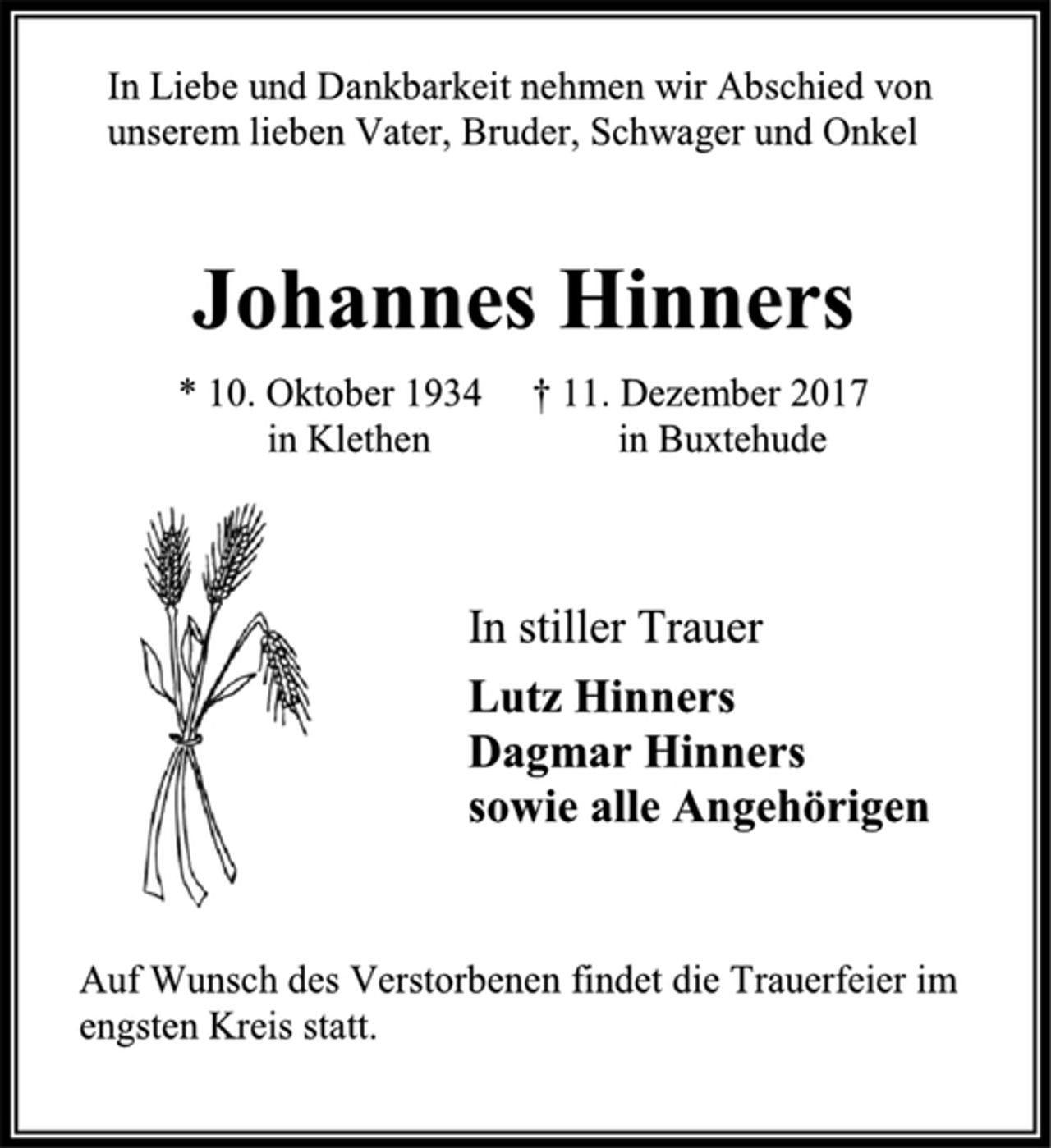 <p>In Liebe und Dankbarkeit nehmen wir Abschied von<br />unserem lieben Vater, Bruder, Schwager und Onkel<br />Johannes Hinners<br />* 10. Oktober 1934 † 11. Dezember 2017<br />in Klethen in Buxtehude<br />In stiller Trauer<br />Lutz Hinners<br />Dagmar Hinners<br />sowie alle Angehörigen<br />Auf Wunsch des Verstorbenen findet die Trauerfeier im<br />engsten Kreis statt.</p>