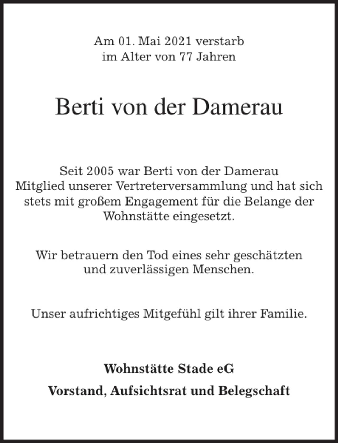 <p>Am 01. Mai 2021 verstarb<br />im Alter von 77 Jahren<br />Berti von der Damerau<br />Seit 2005 war Berti von der Damerau<br />Mitglied unserer Vertreterversammlung und hat sich stets mit großem Engagement für die Belange der Wohnstätte eingesetzt.</p>
<p>Wir betrauern den Tod eines sehr geschätzten<br />und zuverlässigen Menschen.</p>
<p>Unser aufrichtiges Mitgefühl gilt ihrer Familie.<br />Wohnstätte Stade eG</p>
<p>Vorstand, Aufsichtsrat und Belegschaft</p>