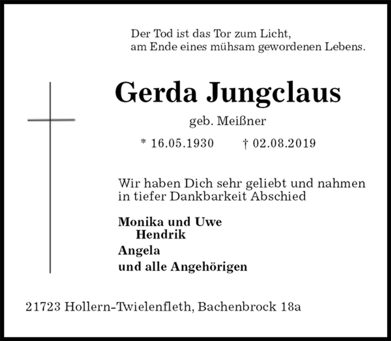 <p>Der Tod ist das Tor zum Licht,<br />am Ende eines mühsam gewordenen Lebens.<br />Gerda Jungclaus<br />geb. Meißner<br />* 16.05.1930 † 02.08.2019<br />Wir haben Dich sehr geliebt und nahmen<br />in tiefer Dankbarkeit Abschied</p><p>Monika und Uwe<br />Hendrik<br />Angela<br />und alle Angehörigen<br />21723 Hollern-Twielenfleth, Bachenbrock 18a</p>