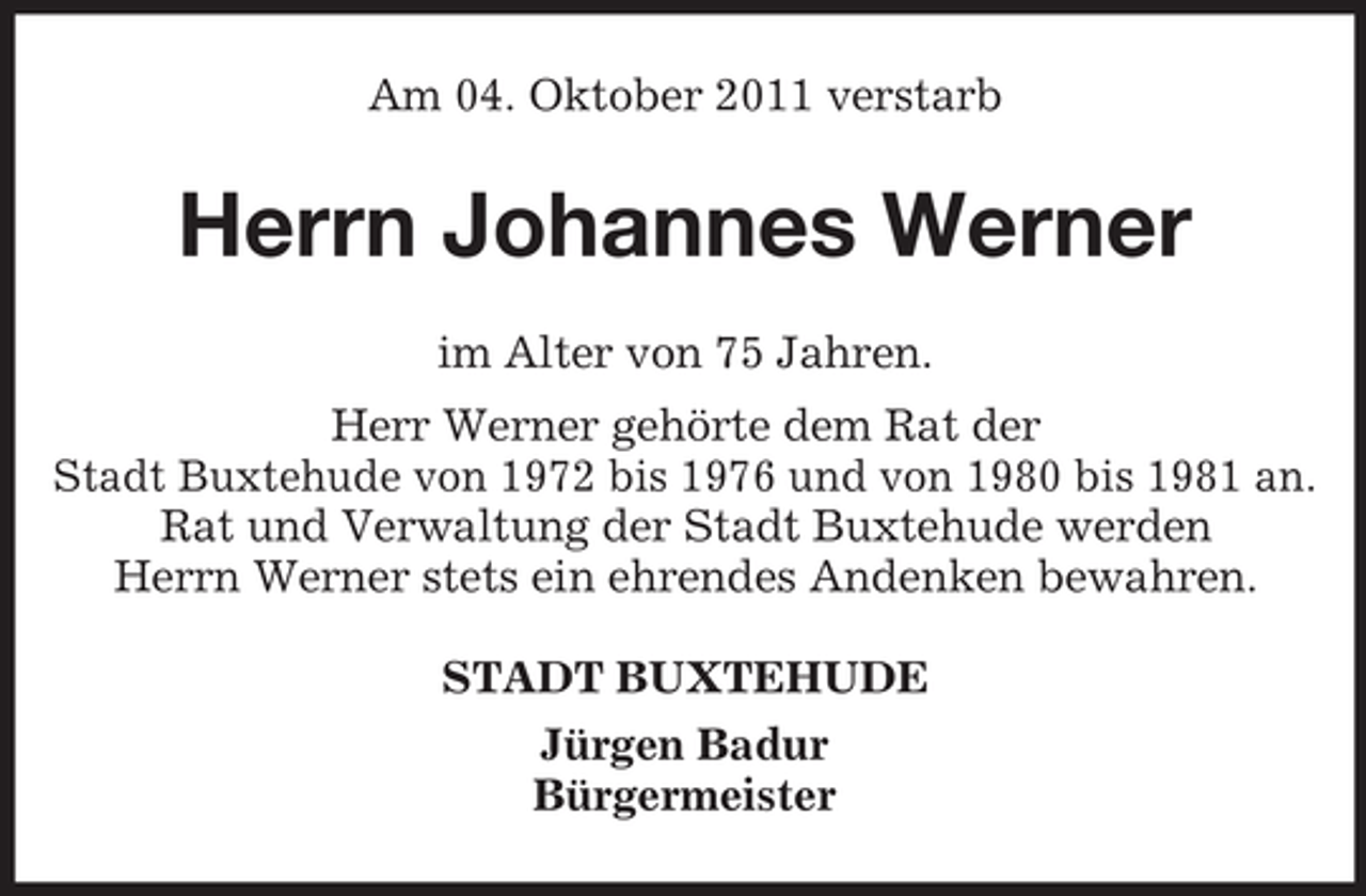 <p>Am 04. Oktober 2011 verstarb</p><p>Herrn Johannes Werner<br />im Alter von 75 Jahren.<br />Herr Werner gehörte dem Rat der<br />Stadt Buxtehude von 1972 bis 1976 und von 1980 bis 1981 an.<br />Rat und Verwaltung der Stadt Buxtehude werden<br />Herrn Werner stets ein ehrendes Andenken bewahren.<br />STADT BUXTEHUDE<br />Jürgen Badur<br />Bürgermeister</p>