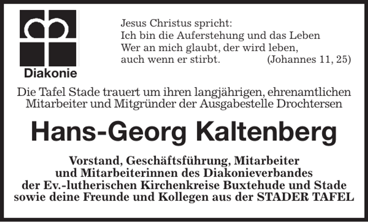 <p>Jesus Christus spricht:<br />Ich bin die Auferstehung und das Leben<br />Wer an mich glaubt, der wird leben,<br />auch wenn er stirbt. (Johannes 11, 25)<br />Die Tafel Stade trauert um ihren langjährigen, ehrenamtlichen<br />Mitarbeiter und Mitgründer der Ausgabestelle Drochtersen<br />Hans-Georg Kaltenberg<br />Vorstand, Geschäftsführung, Mitarbeiter<br />und Mitarbeiterinnen des Diakonieverbandes<br />der Ev.-lutherischen Kirchenkreise Buxtehude und Stade<br />sowie deine Freunde und Kollegen aus der STADER TAFEL<br />Diakonie</p>