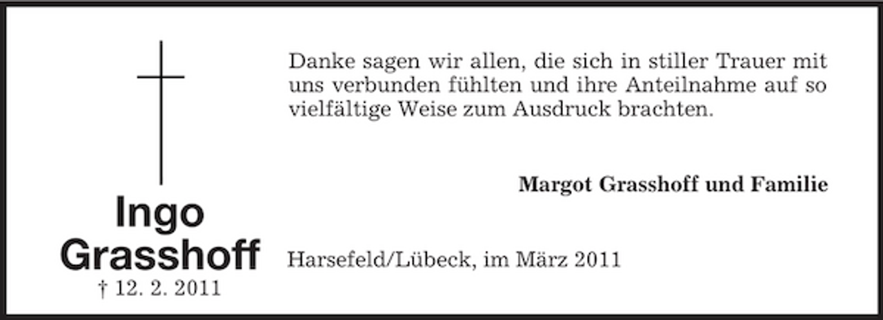 <p>Danke sagen wir allen, die sich in stiller Trauer mit uns verbunden fühlten und ihre Anteilnahme auf so vielfältige Weise zum Ausdruck brachten.</p><p>Ingo Grasshoff<br />† 12. 2. 2011</p><p>Margot Grasshoff und Familie</p><p>Harsefeld/Lübeck, im März 2011</p>