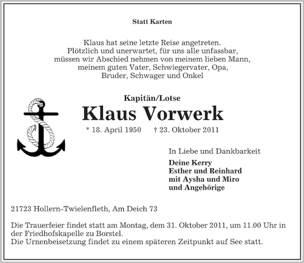 <p>Statt Karten</p><p>Klaus hat seine letzte Reise angetreten.<br />Plötzlich und unerwartet, für uns alle unfassbar,<br />müssen wir Abschied nehmen von meinem lieben Mann,<br />meinem guten Vater, Schwiegervater, Opa,<br />Bruder, Schwager und Onkel</p><p>Kapitän/Lotse</p><p>Klaus Vorwerk<br />* 18. April 1950</p><p>† 23. Oktober 2011<br />In Liebe und Dankbarkeit<br />Deine Kerry<br />Esther und Reinhard<br />mit Aysha und Miro<br />und Angehörige</p><p>21723 Hollern-Twielenfleth, Am Deich 73<br />Die Trauerfeier findet statt am Montag, dem 31. Oktober 2011, um 11.00 Uhr in<br />der Friedhofskapelle zu Borstel.<br />Die Urnenbeisetzung findet zu einem späteren Zeitpunkt auf See statt.</p>