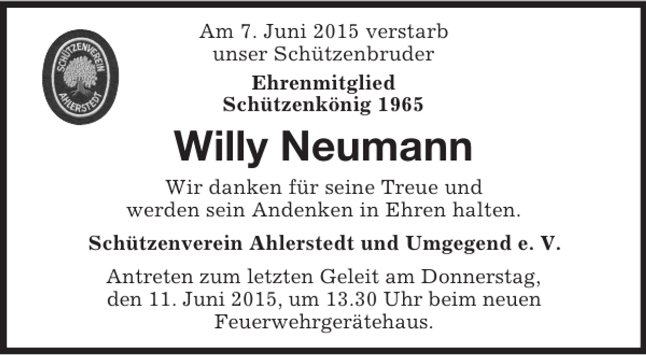 <p>Am 7. Juni 2015 verstarb<br />unser Schützenbruder<br />Ehrenmitglied<br />Schützenkönig 1965<br />Willy Neumann<br />Wir danken für seine Treue und<br />werden sein Andenken in Ehren halten.<br />Schützenverein Ahlerstedt und Umgegend e. V.<br />Antreten zum letzten Geleit am Donnerstag,<br />den 11. Juni 2015, um 13.30 Uhr beim neuen<br />Feuerwehrgerätehaus.</p>