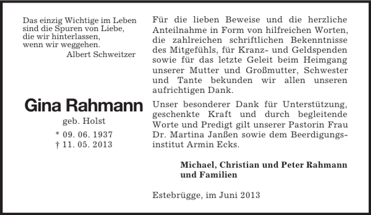 <p>Das einzig Wichtige im Leben<br />sind die Spuren von Liebe,<br />die wir hinterlassen,<br />wenn wir weggehen.<br />Albert Schweitzer</p><p>Für die lieben Beweise und die herzliche<br />Anteilnahme in Form von hilfreichen Worten,<br />die zahlreichen schriftlichen Bekenntnisse<br />des Mitgefühls, für Kranz- und Geldspenden<br />sowie für das letzte Geleit beim Heimgang<br />unserer Mutter und Großmutter, Schwester<br />und Tante bekunden wir allen unseren<br />aufrichtigen Dank.</p><p>Gina Rahmann</p><p>Unser besonderer Dank für Unterstützung,<br />geschenkte Kraft und durch begleitende<br />Worte und Predigt gilt unserer Pastorin Frau<br />Dr. Martina Janßen sowie dem Beerdigungsinstitut Armin Ecks.</p><p>geb. Holst<br />* 09. 06. 1937<br />† 11. 05. 2013</p><p>Michael, Christian und Peter Rahmann<br />und Familien<br />Estebrügge, im Juni 2013</p>