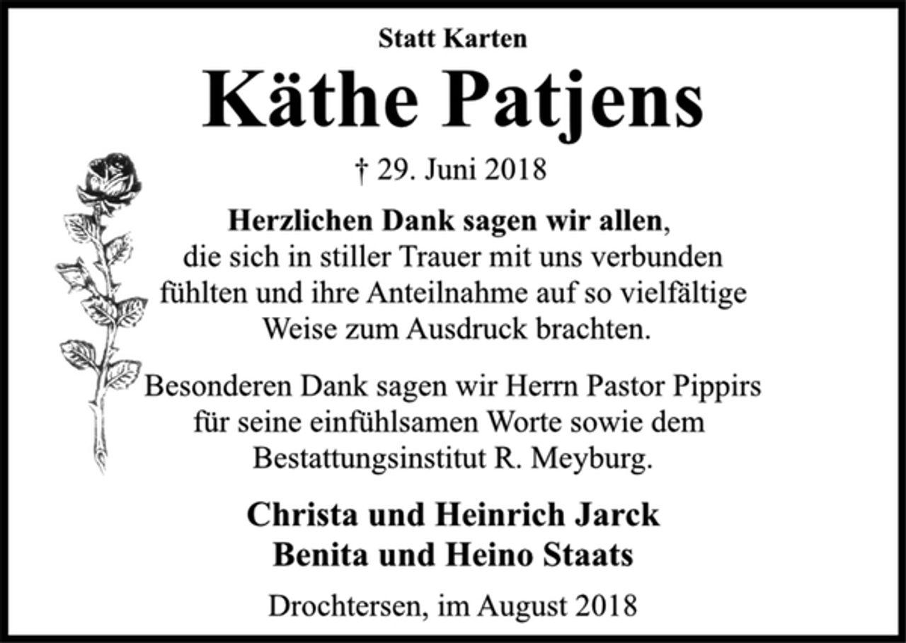 <p>Statt Karten<br />Käthe Patjens<br />† 29. Juni 2018<br />Herzlichen Dank sagen wir allen,<br />die sich in stiller Trauer mit uns verbunden<br />fühlten und ihre Anteilnahme auf so vielfältige<br />Weise zum Ausdruck brachten.<br />Besonderen Dank sagen wir Herrn Pastor Pippirs<br />für seine einfühlsamen Worte sowie dem<br />Bestattungsinstitut R. Meyburg.<br />Christa und Heinrich Jarck<br />Benita und Heino Staats<br />Drochtersen, im August 2018</p>