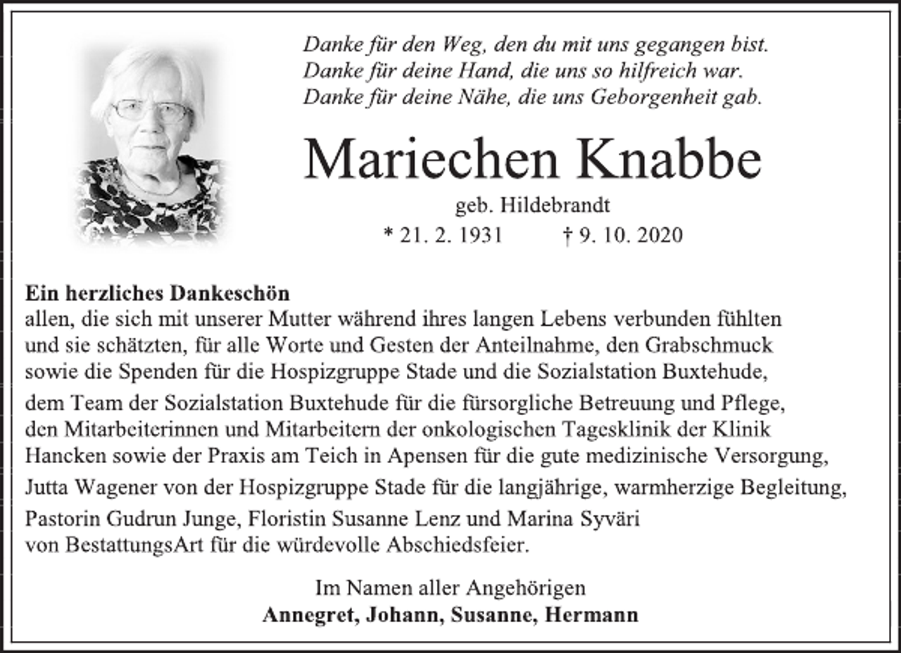 <p>Danke für den Weg, den du mit uns gegangen bist.<br />Danke für deine Hand, die uns so hilfreich war.<br />Danke für deine Nähe, die uns Geborgenheit gab.<br />Mariechen Knabbe<br />geb. Hildebrandt<br />* 21. 2. 1931 † 9. 10. 2020<br />Ein herzliches Dankeschön<br />allen, die sich mit unserer Mutter während ihres langen Lebens verbunden fühlten<br />und sie schätzten, für alle Worte und Gesten der Anteilnahme, den Grabschmuck<br />sowie die Spenden für die Hospizgruppe Stade und die Sozialstation Buxtehude,<br />dem Team der Sozialstation Buxtehude für die fürsorgliche Betreuung und Pflege,<br />den Mitarbeiterinnen und Mitarbeitern der onkologischen Tagesklinik der Klinik<br />Hancken sowie der Praxis am Teich in Apensen für die gute medizinische Versorgung,<br />Jutta Wagener von der Hospizgruppe Stade für die langjährige, warmherzige Begleitung,<br />Pastorin Gudrun Junge, Floristin Susanne Lenz und Marina Syväri<br />von BestattungsArt für die würdevolle Abschiedsfeier.<br />Im Namen aller Angehörigen<br />Annegret, Johann, Susanne, Hermann</p>