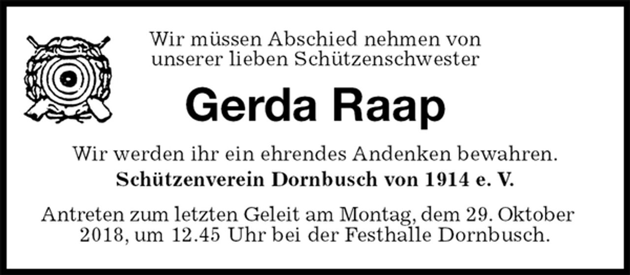 <p>Wir müssen Abschied nehmen von<br />unserer lieben Schützenschwester<br />Gerda Raap<br />Wir werden ihr ein ehrendes Andenken bewahren.<br />Schützenverein Dornbusch von 1914 e. V.<br />Antreten zum letzten Geleit am Montag, dem 29. Oktober 2018, um 12.45 Uhr bei der Festhalle Dornbusch.</p>
