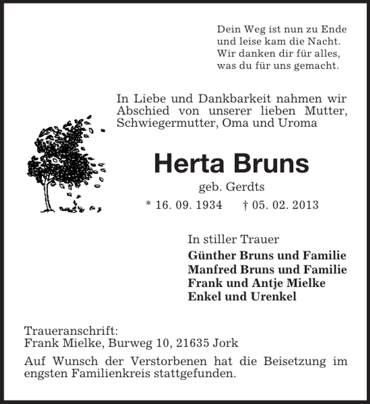 <p>Dein Weg ist nun zu Ende<br />und leise kam die Nacht.<br />Wir danken dir für alles,<br />was du für uns gemacht.</p><p>In Liebe und Dankbarkeit nahmen wir<br />Abschied von unserer lieben Mutter,<br />Schwiegermutter, Oma und Uroma</p><p>Herta Bruns<br />geb. Gerdts<br />* 16. 09. 1934<br />† 05. 02. 2013<br />In stiller Trauer<br />Günther Bruns und Familie<br />Manfred Bruns und Familie<br />Frank und Antje Mielke<br />Enkel und Urenkel<br />Traueranschrift:<br />Frank Mielke, Burweg 10, 21635 Jork<br />Auf Wunsch der Verstorbenen hat die Beisetzung im<br />engsten Familienkreis stattgefunden.</p>