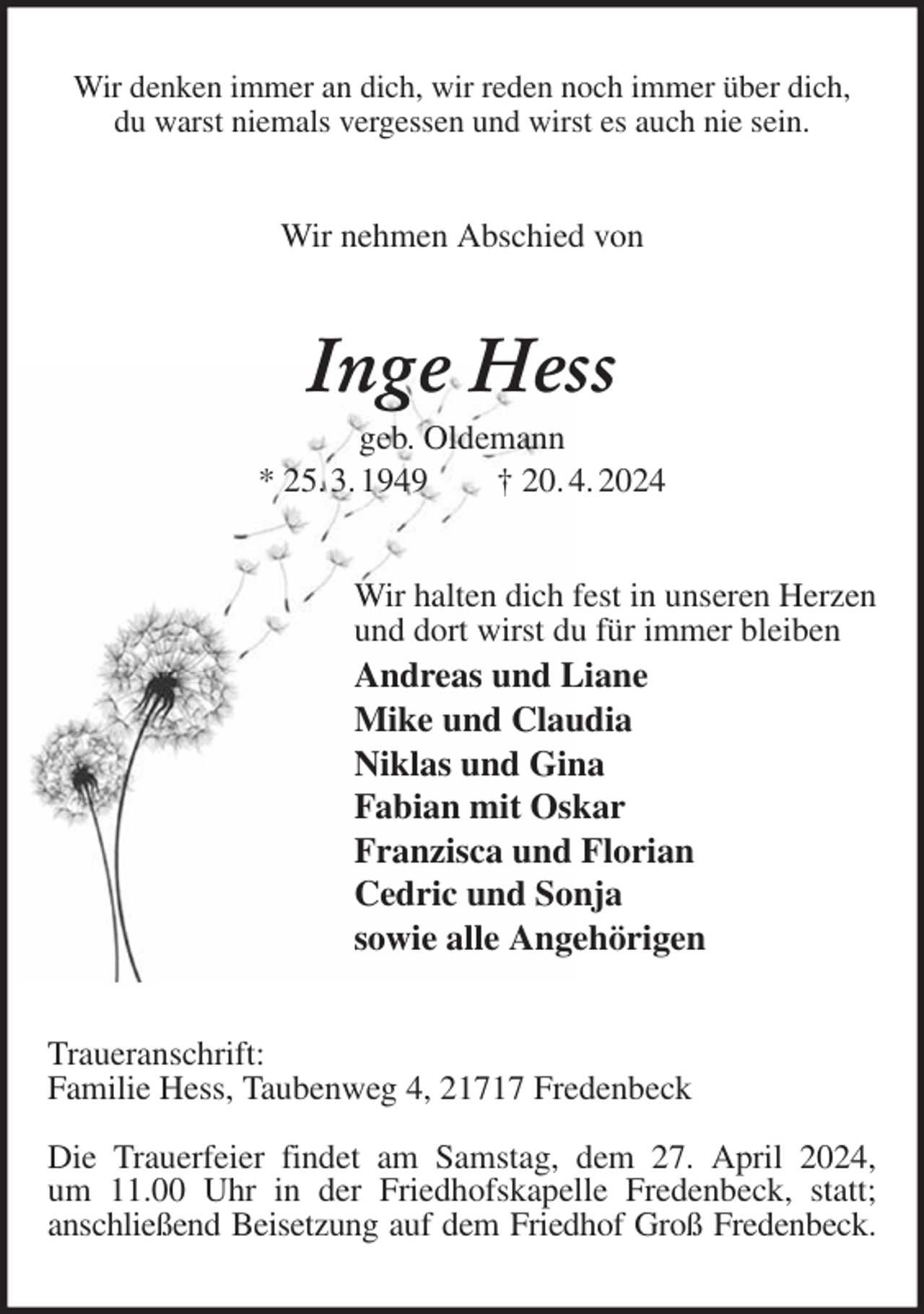 <p>Wir denken immer an dich, wir reden noch immer über dich,<br />du warst niemals vergessen und wirst es auch nie sein.<br />Wir nehmen Abschied von<br />Inge Hess<br />geb. Oldemann<br />* 25. 3. 1949 † 20. 4. 2024<br />Wir halten dich fest in unseren Herzen<br />und dort wirst du für immer bleiben<br />Andreas und Liane<br />Mike und Claudia<br />Niklas und Gina<br />Fabian mit Oskar<br />Franzisca und Florian<br />Cedric und Sonja<br />sowie alle Angehörigen<br />Traueranschrift:<br />Familie Hess, Taubenweg 4, 21717 Fredenbeck</p><p>Die Trauerfeier findet am Samstag, dem 27. April 2024,<br />um 11.00 Uhr in der Friedhofskapelle Fredenbeck, statt;<br />anschließend Beisetzung auf dem Friedhof Groß Fredenbeck.</p>