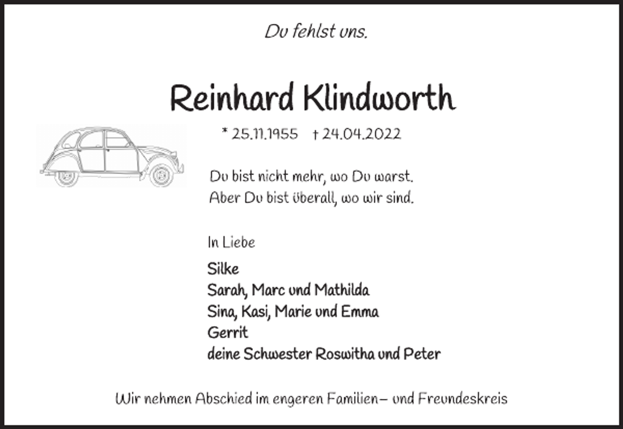 <p>Du fehlst uns.<br />Reinhard Klindworth<br />* 25.11.1955 † 24.04.2022<br />Du bist nicht mehr, wo Du warst.<br />Aber Du bist überall, wo wir sind.<br />In Liebe<br />Silke<br />Sarah, Marc und Mathilda<br />Sina, Kasi, Marie und Emma<br />Gerrit<br />deine Schwester Roswitha und Peter<br />Wir nehmen Abschied im engeren Familien- und Freundeskreis.</p>