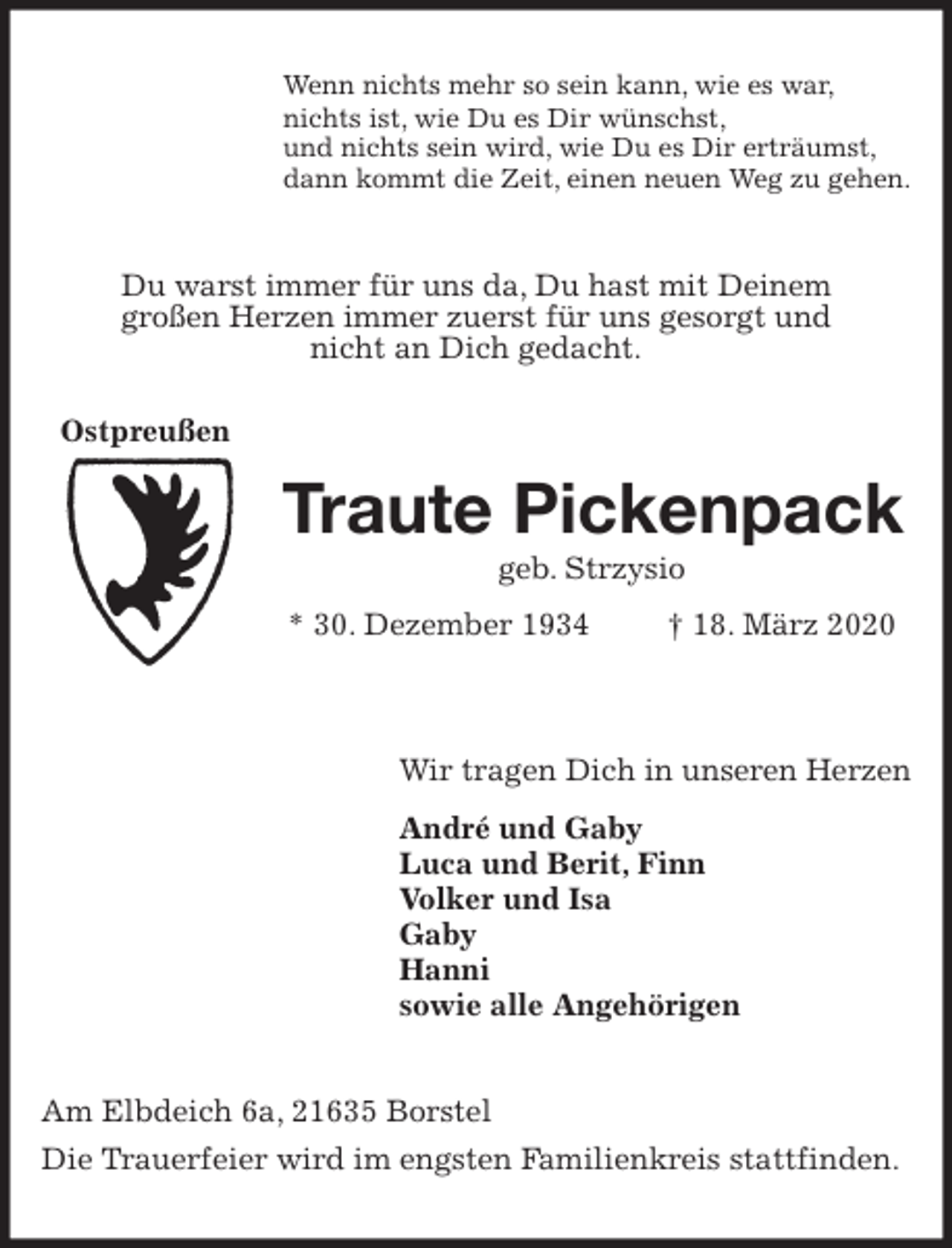 <p>Wenn nichts mehr so sein kann, wie es war,<br />nichts ist, wie Du es Dir wünschst,<br />und nichts sein wird, wie Du es Dir erträumst,<br />dann kommt die Zeit, einen neuen Weg zu gehen.<br />Du warst immer für uns da, Du hast mit Deinem<br />großen Herzen immer zuerst für uns gesorgt und<br />nicht an Dich gedacht.<br />Traute Pickenpack<br />geb. Strzysio<br />* 30. Dezember 1934 † 18. März 2020</p>
<p>Wir tragen Dich in unseren Herzen<br />André und Gaby<br />Luca und Berit, Finn<br />Volker und Isa<br />Gaby<br />Hanni<br />sowie alle Angehörigen<br />Am Elbdeich 6a, 21635 Borstel<br />Die Trauerfeier wird im engsten Familienkreis stattfinden.<br />Ostpreußen</p>
