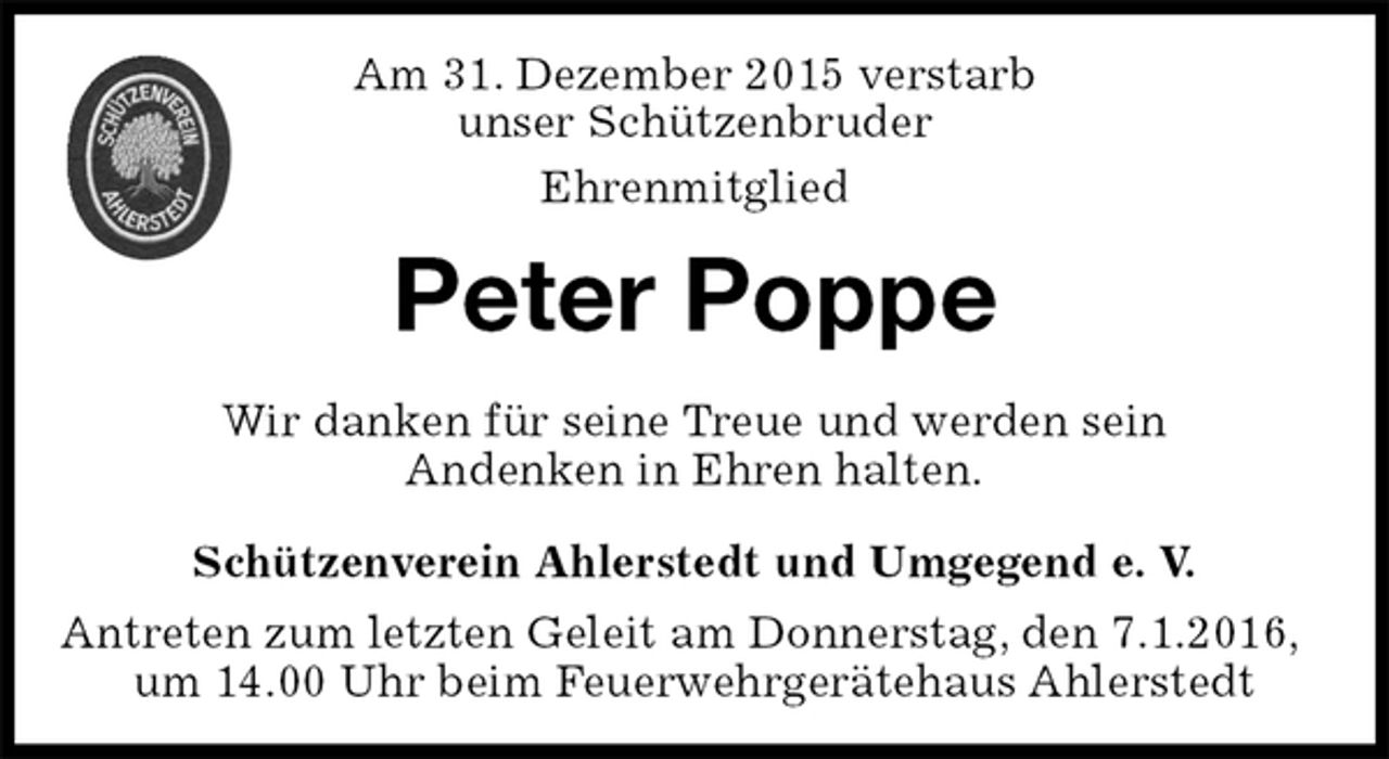 <p>Schützenverein Ahlerstedt und Umgegend e. V.<br />Antreten zum letzten Geleit am Donnerstag, den 7.1.2016, um 14.00 Uhr beim Feuerwehrgerätehaus Ahlerstedt<br />Peter Poppe<br />Wir danken für seine Treue und werden sein<br />Andenken in Ehren halten.<br />Am 31. Dezember 2015 verstarb<br />unser Schützenbruder<br />Ehrenmitglied</p>