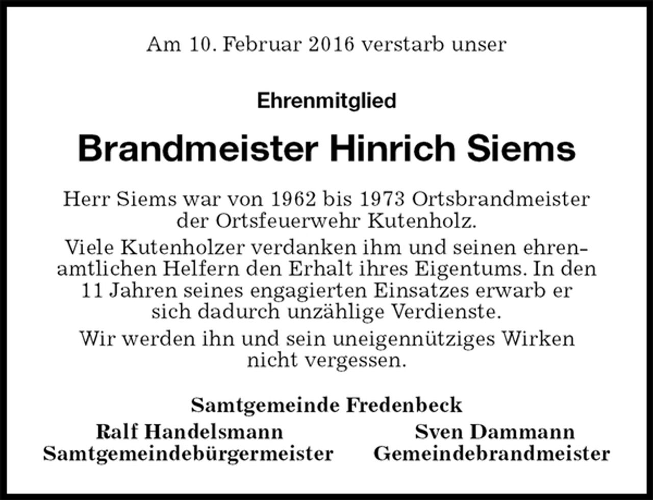 <p>Am 10. Februar 2016 verstarb unser<br />Ehrenmitglied<br />Brandmeister Hinrich Siems<br />Herr Siems war von 1962 bis 1973 Ortsbrandmeister<br />der Ortsfeuerwehr Kutenholz.<br />Viele Kutenholzer verdanken ihm und seinen ehrenamtlichen Helfern den Erhalt ihres Eigentums. In den 11 Jahren seines engagierten Einsatzes erwarb er<br />sich dadurch unzählige Verdienste.<br />Wir werden ihn und sein uneigennütziges Wirken<br />nicht vergessen.<br />Samtgemeinde Fredenbeck<br />Ralf Handelsmann Sven Dammann<br />Samtgemeindebürgermeister Gemeindebrandmeister</p>