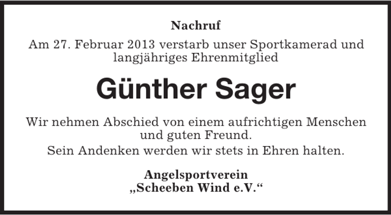 <p>Nachruf<br />Am 27. Februar 2013 verstarb unser Sportkamerad und<br />langjähriges Ehrenmitglied</p><p>Günther Sager<br />Wir nehmen Abschied von einem aufrichtigen Menschen<br />und guten Freund.<br />Sein Andenken werden wir stets in Ehren halten.<br />Angelsportverein<br />„Scheeben Wind e.V.“</p>
