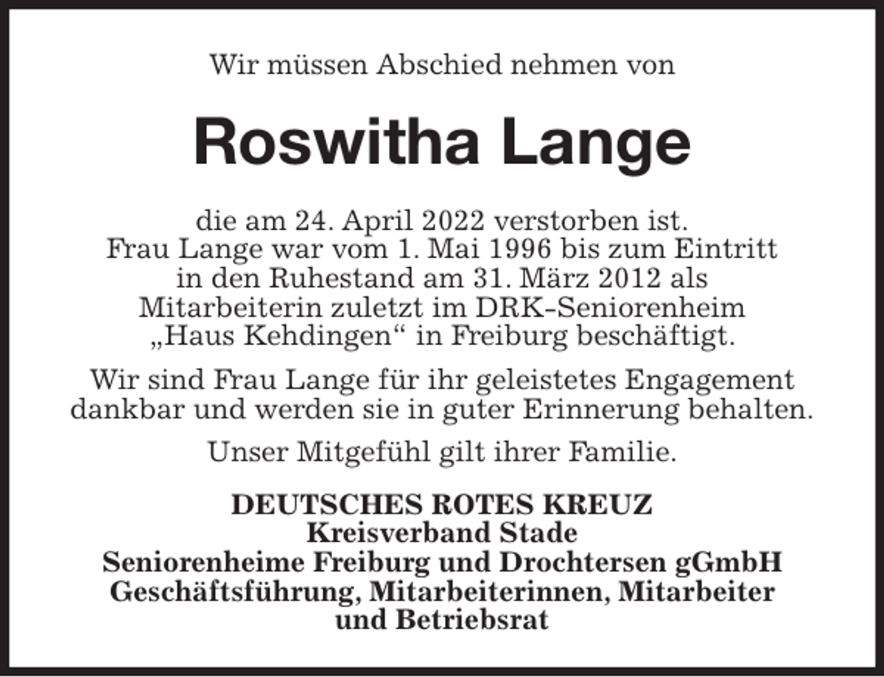 <p>Wir müssen Abschied nehmen von<br />Roswitha Lange<br />die am 24. April 2022 verstorben ist.<br />Frau Lange war vom 1. Mai 1996 bis zum Eintritt<br />in den Ruhestand am 31. März 2012 als<br />Mitarbeiterin zuletzt im DRK-Seniorenheim<br />„Haus Kehdingen“ in Freiburg beschäftigt.<br />Wir sind Frau Lange für ihr geleistetes Engagement<br />dankbar und werden sie in guter Erinnerung behalten.<br />Unser Mitgefühl gilt ihrer Familie.<br />DEUTSCHES ROTES KREUZ<br />Kreisverband Stade<br />Seniorenheime Freiburg und Drochtersen gGmbH<br />Geschäftsführung, Mitarbeiterinnen, Mitarbeiter<br />und Betriebsrat</p>