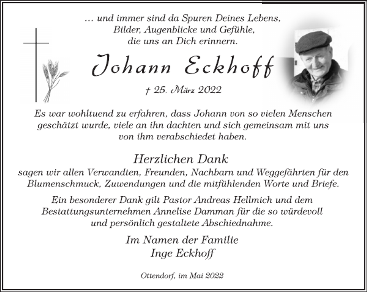 <p>… und immer sind da Spuren Deines Lebens,<br />Bilder, Augenblicke und Gefühle,<br />die uns an Dich erinnern.<br />Johann Eckhoff<br />† 25. März 2022<br />Es war wohltuend zu erfahren, dass Johann von so vielen Menschen<br />geschätzt wurde, viele an ihn dachten und sich gemeinsam mit uns<br />von ihm verabschiedet haben.<br />Herzlichen Dank<br />sagen wir allen Verwandten, Freunden, Nachbarn und Weggefährten für den<br />Blumenschmuck, Zuwendungen und die mitfühlenden Worte und Briefe.<br />Ein besonderer Dank gilt Pastor Andreas Hellmich und dem<br />Bestattungsunternehmen Annelise Damman für die so würdevoll<br />und persönlich gestaltete Abschiednahme.<br />Im Namen der Familie<br />Inge Eckhoff<br />Ottendorf, im Mai 2022</p>