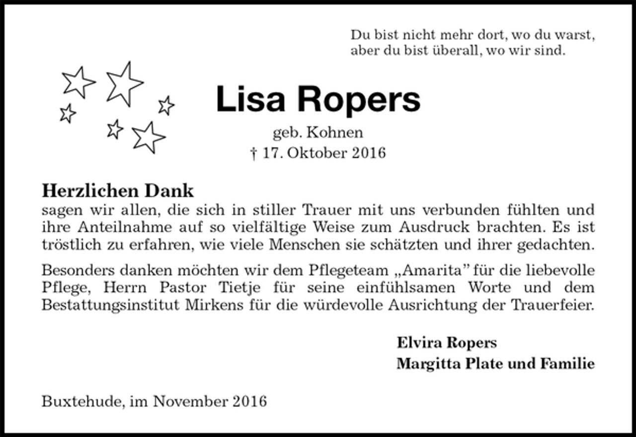 <p>Du bist nicht mehr dort, wo du warst,<br />aber du bist überall, wo wir sind.<br />Lisa Ropers<br />geb. Kohnen<br />† 17. Oktober 2016<br />Herzlichen Dank<br />sagen wir allen, die sich in stiller Trauer mit uns verbunden fühlten und<br />ihre Anteilnahme auf so vielfältige Weise zum Ausdruck brachten. Es ist tröstlich zu erfahren, wie viele Menschen sie schätzten und ihrer gedachten.<br />Besonders danken möchten wir dem Pflegeteam „Amarita” für die liebevolle<br />Pflege, Herrn Pastor Tietje für seine einfühlsamen Worte und dem<br />Bestattungsinstitut Mirkens für die würdevolle Ausrichtung der Trauerfeier.<br />Elvira Ropers<br />Margitta Plate und Familie<br />Buxtehude, im November 2016</p>