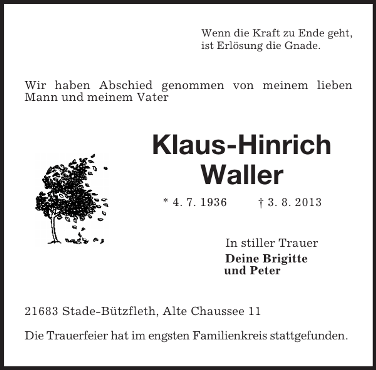 <p>Wenn die Kraft zu Ende geht,<br />ist Erlösung die Gnade.<br />Wir haben Abschied genommen von meinem lieben Mann und meinem Vater<br />Klaus-Hinrich</p><p>Waller<br />* 4. 7. 1936 † 3. 8. 2013<br />In stiller Trauer<br />Deine Brigitte<br />und Peter<br />21683 Stade-Bützfleth, Alte Chaussee 11</p><p>Die Trauerfeier hat im engsten Familienkreis stattgefunden.</p>