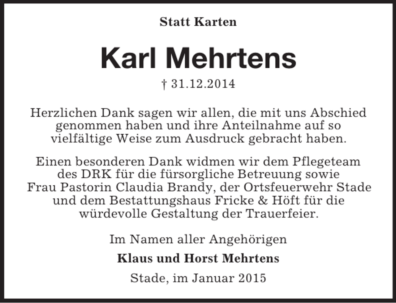 <p>Statt Karten<br />Karl Mehrtens<br />† 31.12.2014<br />Herzlichen Dank sagen wir allen, die mit uns Abschied genommen haben und ihre Anteilnahme auf so<br />vielfältige Weise zum Ausdruck gebracht haben.<br />Einen besonderen Dank widmen wir dem Pflegeteam des DRK für die fürsorgliche Betreuung sowie<br />Frau Pastorin Claudia Brandy, der Ortsfeuerwehr Stade und dem Bestattungshaus Fricke</p>